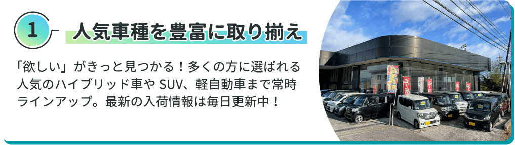 人気車種を豊富に取り揃え 「欲しい」がきっと見つかる！多くの方に選ばれる人気のハイブリッド車やSUV、軽自動車まで常時ラインアップ。最新の入荷情報は毎日更新中！
